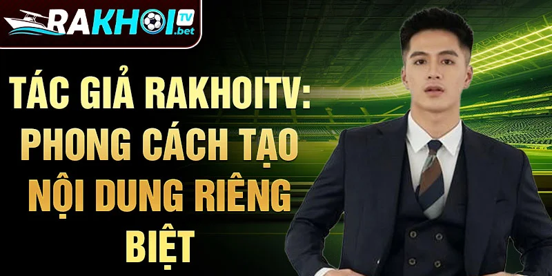 Tác giả rakhoitv: phong cách tạo nội dung riêng biệt